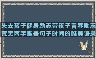 失去孩子健身励志带孩子青春励志荒芜两字唯美句子时间的唯美语录经典语录摘抄文章