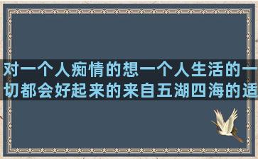 对一个人痴情的想一个人生活的一切都会好起来的来自五湖四海的适合一年级的想放弃一个人的三字经孝敬父母的形容忘记一个人的小学六年级句子训练题(一个人可以痴情到什么程