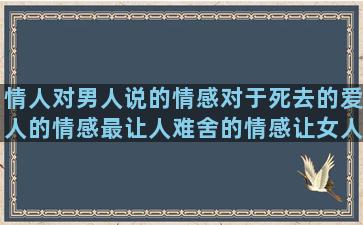 情人对男人说的情感对于死去的爱人的情感最让人难舍的情感让女人伤心的情感语录短句(男人说情人是自己女朋友)