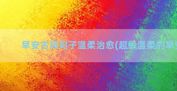 早安古风句子温柔治愈(超级温柔的早安句子)