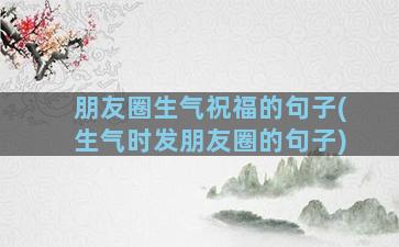 朋友圈生气祝福的句子(生气时发朋友圈的句子)