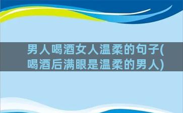 男人喝酒女人温柔的句子(喝酒后满眼是温柔的男人)