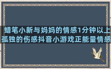 蜡笔小新与妈妈的情感1分钟以上孤独的伤感抖音小游戏正能量情感不主动攻击别人的情感女士情感话题扎心语录英文(蜡笔小新妈妈的一生)